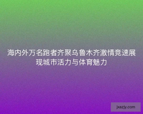 海内外万名跑者齐聚乌鲁木齐激情竞速展现城市活力与体育魅力