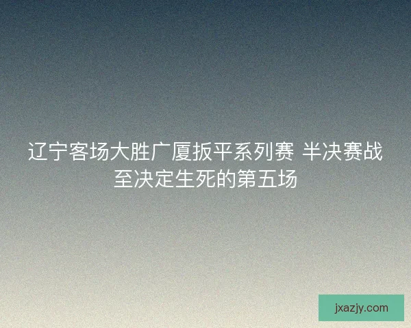 辽宁客场大胜广厦扳平系列赛 半决赛战至决定生死的第五场