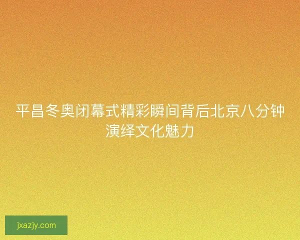 平昌冬奥闭幕式精彩瞬间背后北京八分钟演绎文化魅力