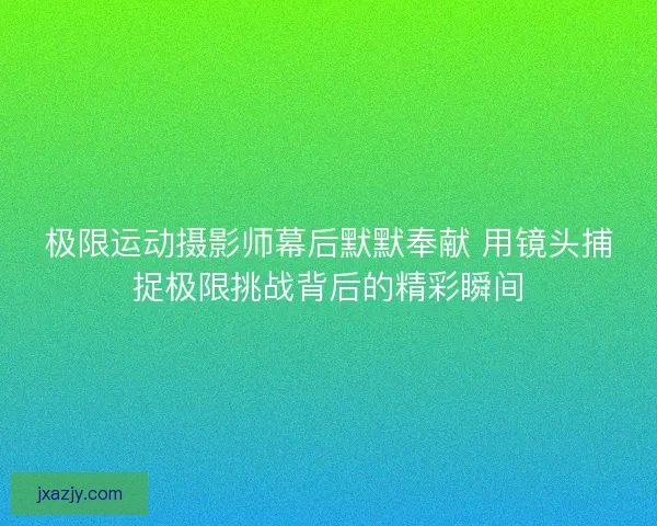 极限运动摄影师幕后默默奉献 用镜头捕捉极限挑战背后的精彩瞬间